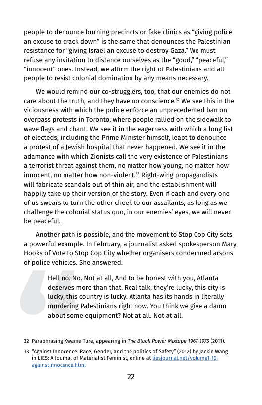 people to denounce burning precincts or fake clinics as “giving police an excuse to crack down” is the same that denounces the Palestinian resistance for "giving Israel an excuse to destroy Gaza." We must refuse any invitation to distance ourselves as the “good;” “peaceful,’ “innocent” ones. Instead, we affirm the right of Palestinians and all people to resist colonial domination by any means necessary.  We would remind our co-strugglers, too, that our enemies do not care about the truth, and they have no conscience.” We see this in the viciousness with which the police enforce an unprecedented ban on overpass protests in Toronto, where people rallied on the sidewalk to wave flags and chant. We see it in the eagerness with which a long list of electeds, including the Prime Minister himself, leapt to denounce  a protest of a Jewish hospital that never happened. We see it in the adamance with which Zionists call the very existence of Palestinians  a terrorist threat against them, no matter how young, no matter how innocent, no matter how non-violent." Right-wing propagandists  will fabricate scandals out of thin air, and the establishment will happily take up their version of the story. Even if each and every one of us swears to turn the other cheek to our assailants, as long as we challenge the colonial status quo, in our enemies’ eyes, we will never be peaceful.  Another path is possible, and the movement to Stop Cop City sets a powerful example. In February, a journalist asked spokesperson Mary Hooks of Vote to Stop Cop City whether organisers condemned arsons of police vehicles. She answered:  Hell no. No. Not at all, And to be honest wiith you, Atlanta deserves more than that. Real talk, they’re lucky, this city is lucky, this country is lucky. Atlanta has its hands in literally murdering Palestinians right now. You think we give a damn about some equipment? Not at all. Not at all.  32 Paraphrasing Kwame Ture, appearing in The Black Power Mixtape 1967-1975 (2011)  33 "Against Innocence: Race, Gender, and the politcs of Safety” (2012) by Jackie Wang A Journal of Materialist Feminist, online at isjournatnet volume-1o-  againstinnacence html  2 